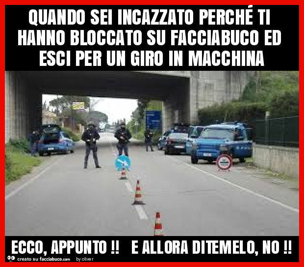 Quando sei incazzato perché ti hanno bloccato su facciabuco ed esci per un giro in macchina ecco, appunto! E allora ditemelo, no