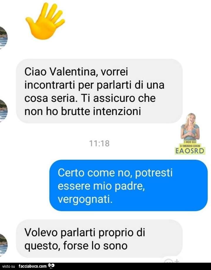 Ciao valentina, vorrei incontrarti per parlarti di una cosa seria. Ti assicuro che non ho brutte intenzioni. Certo come no, potresti essere mio padre, vergognati. Volevo parlarti proprio di questo, forse lo sono