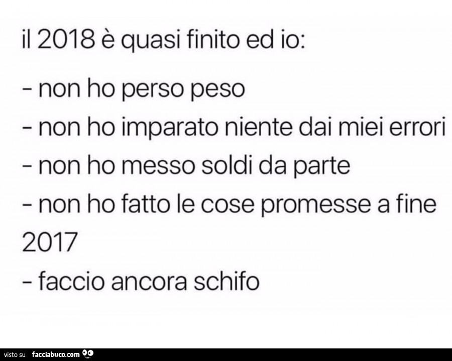 Il 2018 è quasi finito ed io: non ho perso peso non ho imparato niente dai miei errori non ho messo soldi da parte non ho fatto le cose promesse a fine 2017 faccio ancora schifo