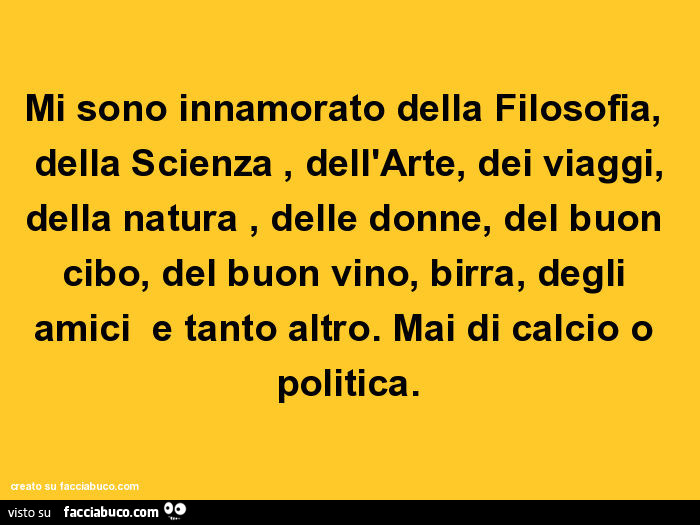 Mi sono innamorato della filosofia, della scienza, dell'arte, dei viaggi, della natura, delle donne, del buon cibo, del buon vino, birra, degli amici e tanto altro. Mai di calcio o politica