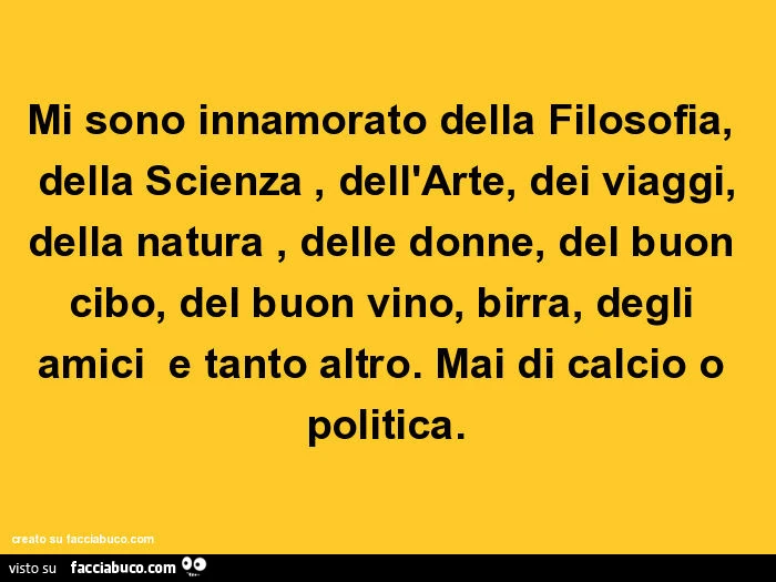 Mi sono innamorato della filosofia, della scienza, dell'arte, dei viaggi, della natura, delle donne, del buon cibo, del buon vino, birra, degli amici e tanto altro. Mai di calcio o politica