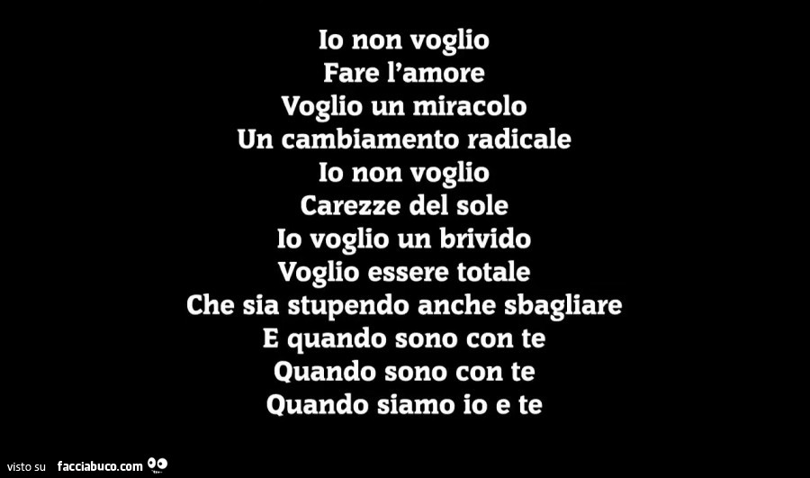 Io non voglio fare l'amore voglio un miracolo un cambiamento radicale io non voglio carezze del sole io voglio un brivido voglio essere totale che sia stupendo anche sbagliare e quando sono con te quando sono con te quando siamo io e te