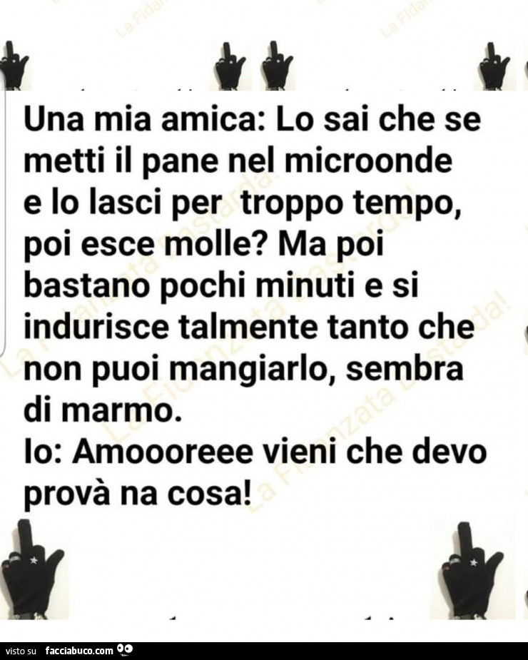 Una mia amica: lo sai che se metti il pane nel microonde e lo lasci per troppo tempo, poi esce molle? Ma poi bastano pochi minuti e si indurisce talmente tanto che non puoi mangiarlo, sembra di marmo