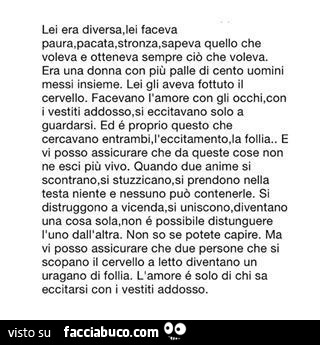 Lei era diversa. Lei faceva quello che voleva e otteneva sempre ciò che voleva. Era una donna con più palle di cento uomini messi insieme. Lei gli aveva fottuto il cervello. Facevano l'amore con gli occhi, con i vestiti addosso. Si eccitavano solo a 