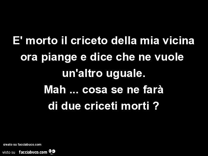 È morto il criceto della mia vicina ora piange e dice che ne vuole  un'altro uguale. Mah… cosa se ne farà di due criceti morti?