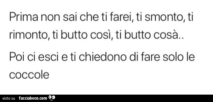 Prima non sai che ti farei, ti smonto, ti rimonto, ti butto così, ti butto cosà. Poi ci esci e ti chiedono di fare solo le coccole