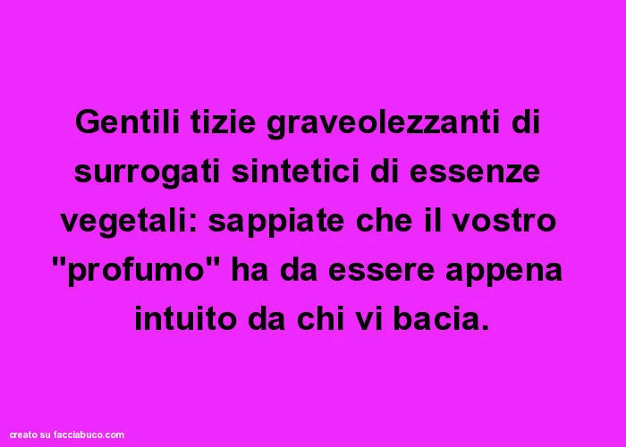 Gentili tizie graveolezzanti di surrogati sintetici di essenze vegetali: sappiate che il vostro "profumo" ha da essere appena intuito da chi vi bacia