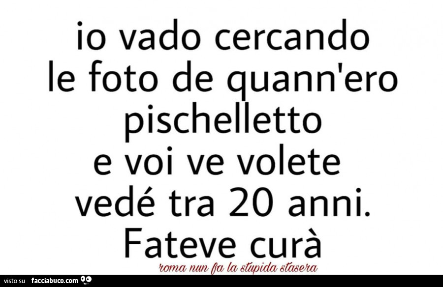 Io vado cercando le foto de quann'ero pischelletto e voi ve volete vedé tra 20 anni. Fateve curà