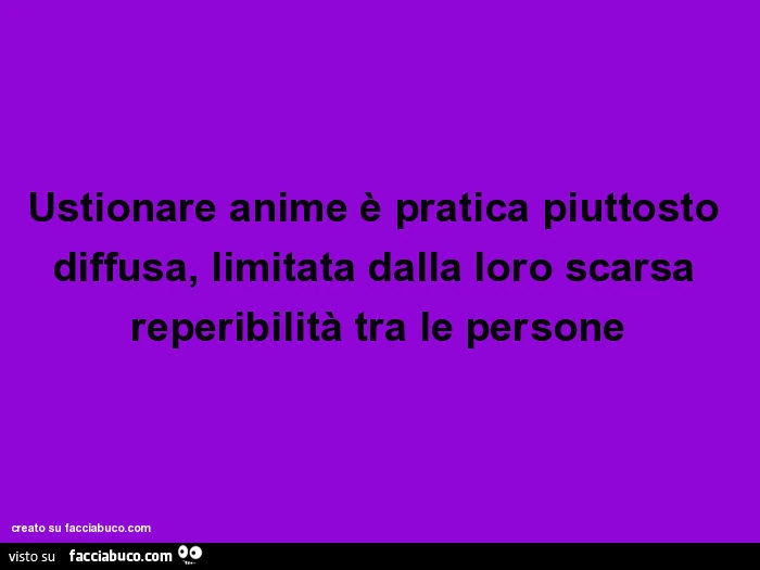 Ustionare anime è pratica piuttosto diffusa, limitata dalla loro scarsa reperibilità tra le persone