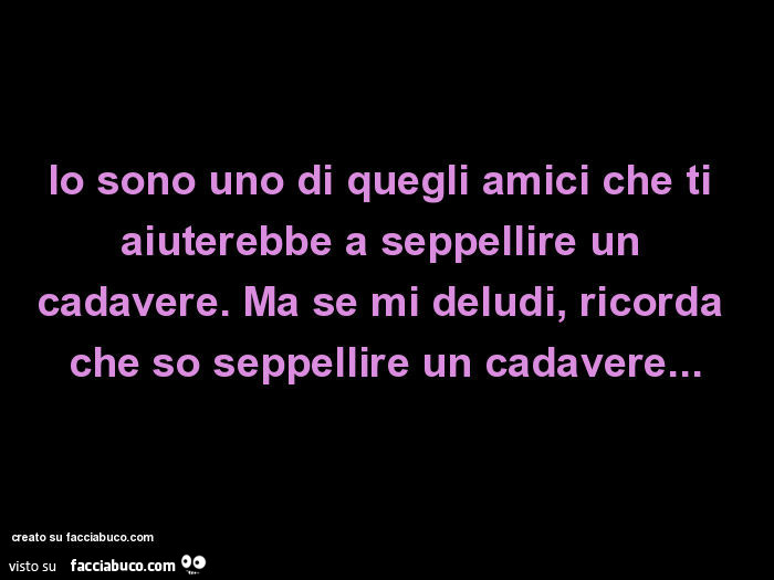 Io sono uno di quegli amici che ti aiuterebbe a seppellire un cadavere. Ma se mi deludi, ricorda che so seppellire un cadavere