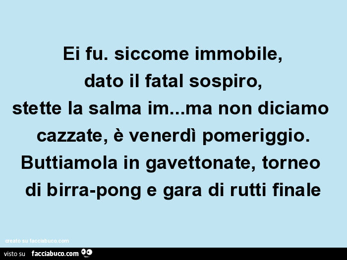 Ei fu. Siccome immobile, dato il fatal sospiro, stette la salma im… ma non diciamo cazzate, è venerdì pomeriggio. Buttiamola in gavettonate, torneo di birra-pong e gara di rutti finale