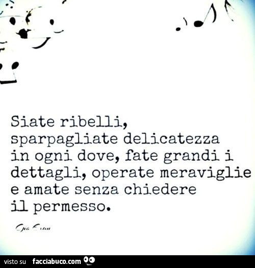 Siate ribelli, sparpagliate delicatezza in ogni dove, fate grandi i dettagli, operate meraviglie e amate senza chiedere il permesso