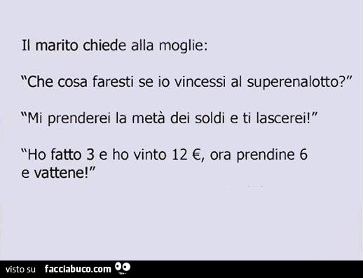 Il marito chiede alla moglie: che cosa faresti se io vincessi al superenalotto? Mi prenderei la metà dei soldi e ti lascerei! Ho fatto 3 e ho vinto 12 €, ora prendine 6 e vattene