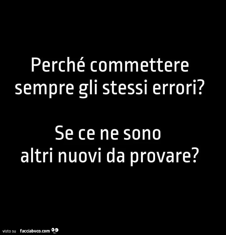 Perché commettere sempre gli stessi errori? Se ce ne sono altri nuovi da provare?
