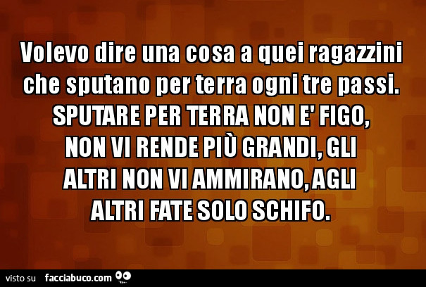 Volevo dire una cosa a quei ragazzini che sputano per terra ogni tre passi. Sputare per terra non è fico, non vi rende più grandi, gli altri non vi ammirano, agli altri fate solo schifo